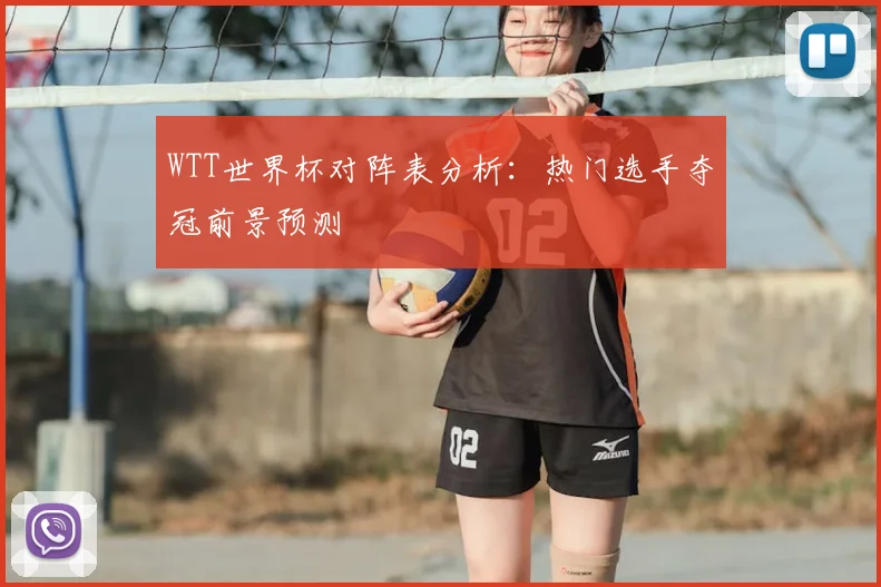 WTT世界杯对阵表分析：热门选手夺冠前景预测