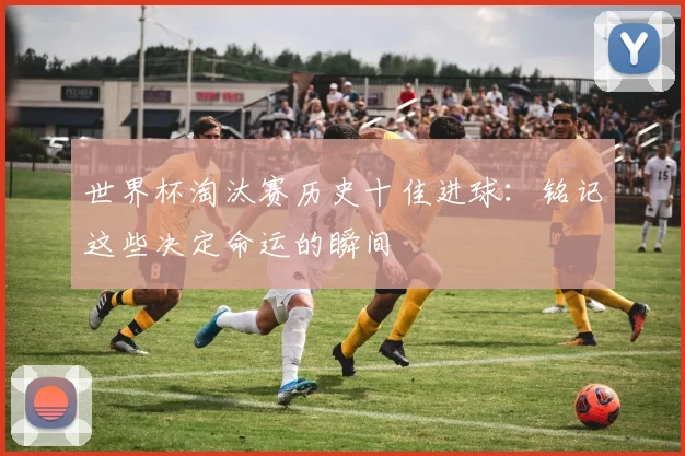 世界杯淘汰赛历史十佳进球：铭记这些决定命运的瞬间