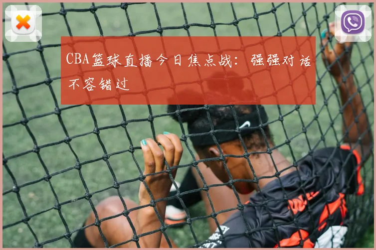 CBA篮球直播今日焦点战：强强对话不容错过