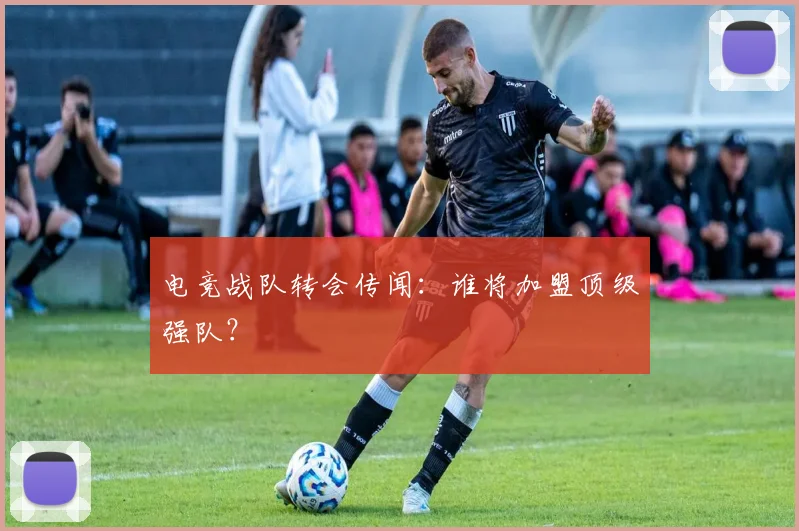 电竞战队转会传闻：谁将加盟顶级强队？