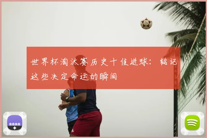 世界杯淘汰赛历史十佳进球：铭记这些决定命运的瞬间