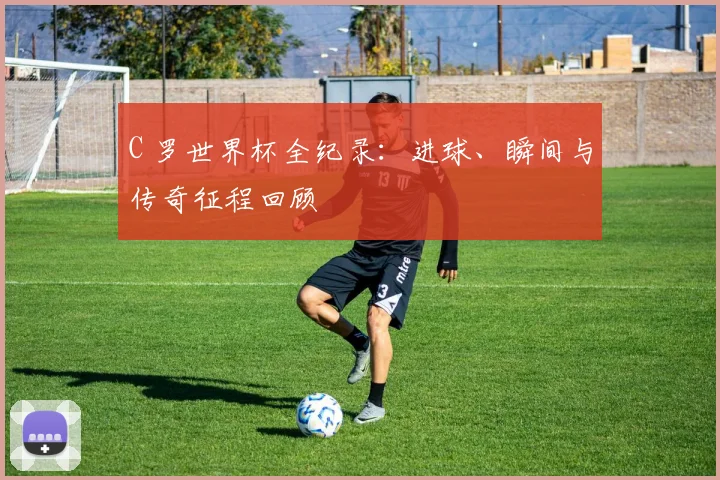 C 罗世界杯全纪录：进球、瞬间与传奇征程回顾